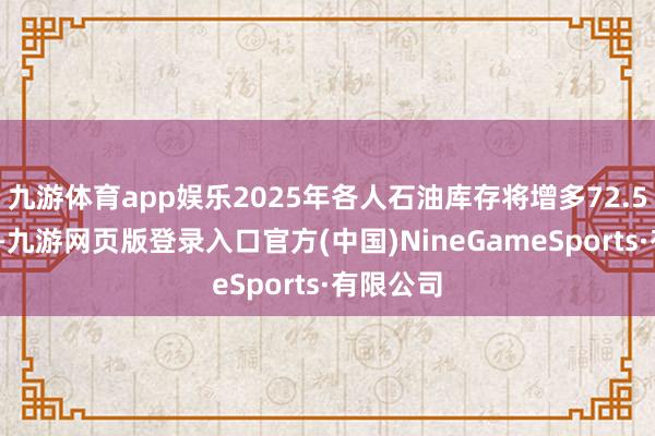 九游体育app娱乐2025年各人石油库存将增多72.5万桶/日-九游网页版登录入口官方(中国)NineGameSports·有限公司