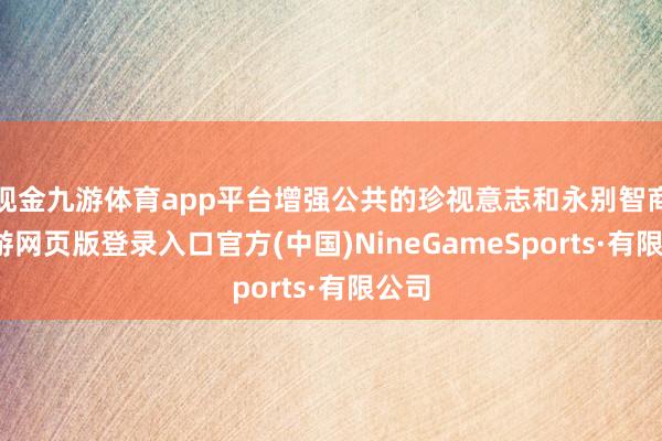 现金九游体育app平台增强公共的珍视意志和永别智商-九游网页版登录入口官方(中国)NineGameSports·有限公司