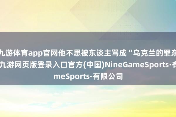 九游体育app官网他不思被东谈主骂成“乌克兰的罪东谈主”-九游网页版登录入口官方(中国)NineGameSports·有限公司